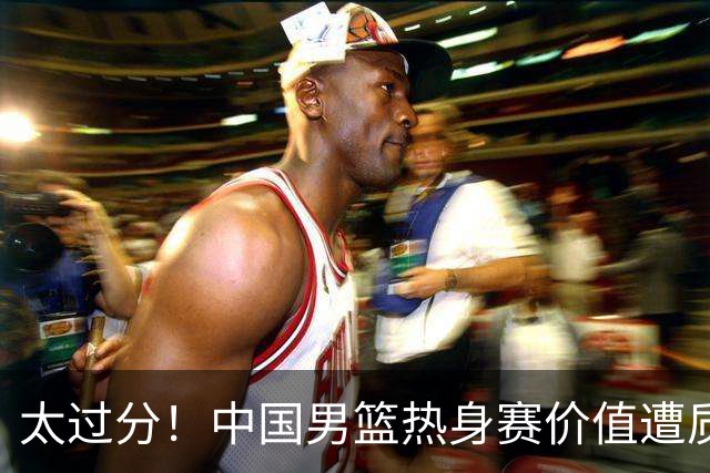 太过分！中国男篮热身赛价值遭质疑，花费重金邀请，对方敷衍出征